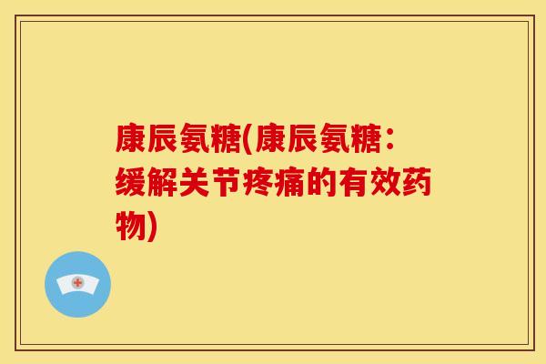康辰氨糖(康辰氨糖：缓解关节疼痛的有效药物)