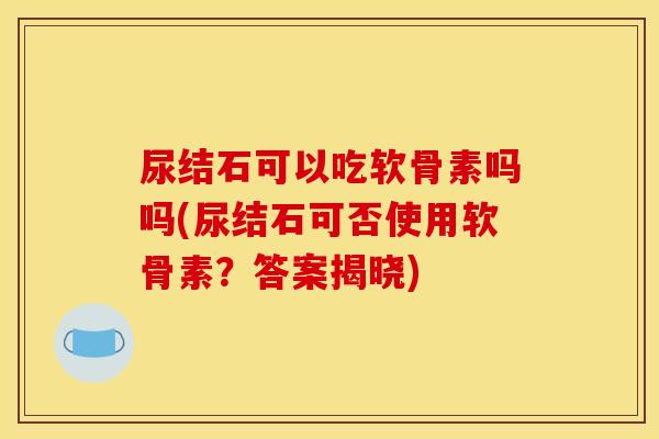 尿结石可以吃软骨素吗吗(尿结石可否使用软骨素？答案揭晓)