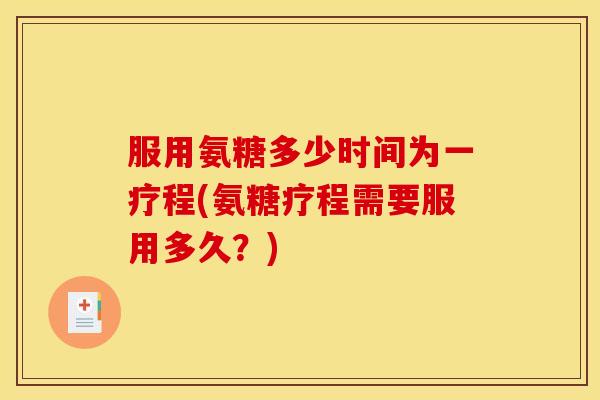 服用氨糖多少时间为一疗程(氨糖疗程需要服用多久？)