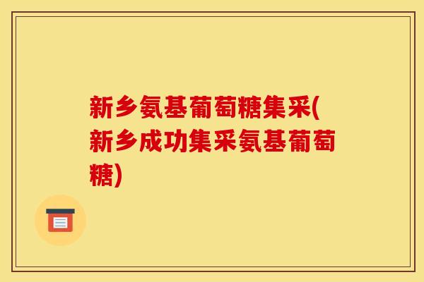 新乡氨基葡萄糖集采(新乡成功集采氨基葡萄糖)