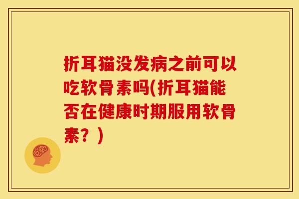折耳猫没发病之前可以吃软骨素吗(折耳猫能否在健康时期服用软骨素？)