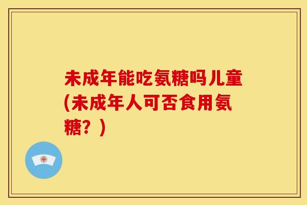 未成年能吃氨糖吗儿童(未成年人可否食用氨糖？)
