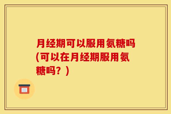 月经期可以服用氨糖吗(可以在月经期服用氨糖吗？)