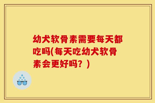 幼犬软骨素需要每天都吃吗(每天吃幼犬软骨素会更好吗？)