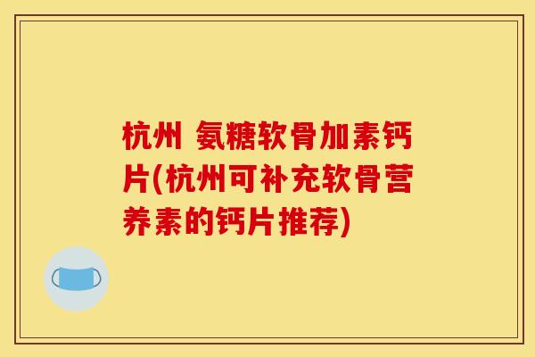 杭州 氨糖软骨加素钙片(杭州可补充软骨营养素的钙片推荐)