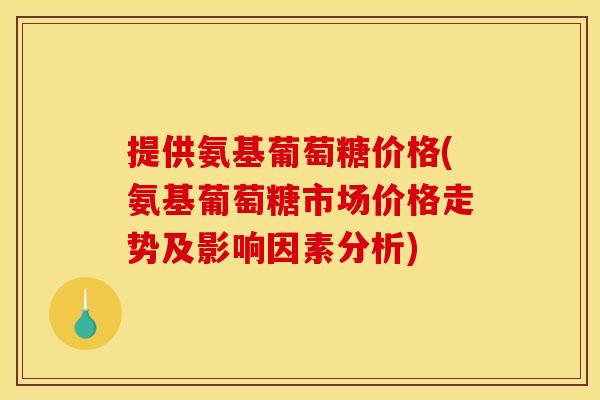 提供氨基葡萄糖价格(氨基葡萄糖市场价格走势及影响因素分析)