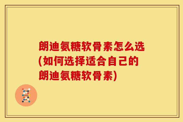 朗迪氨糖软骨素怎么选(如何选择适合自己的朗迪氨糖软骨素)