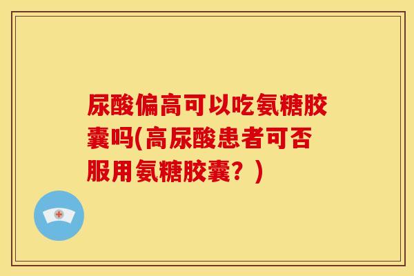 尿酸偏高可以吃氨糖胶囊吗(高尿酸患者可否服用氨糖胶囊？)
