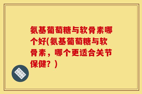氨基葡萄糖与软骨素哪个好(氨基葡萄糖与软骨素，哪个更适合关节保健？)
