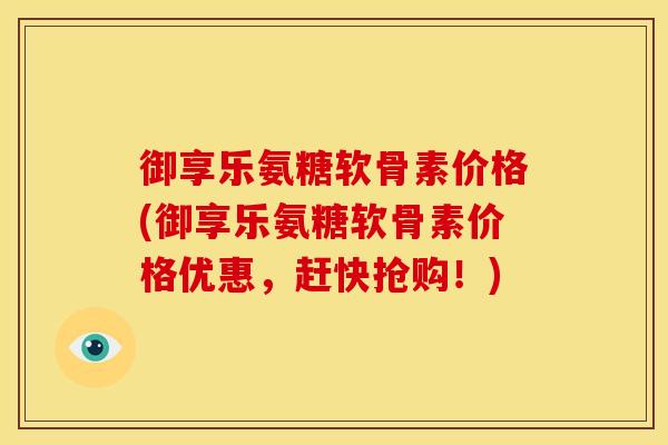 御享乐氨糖软骨素价格(御享乐氨糖软骨素价格优惠，赶快抢购！)