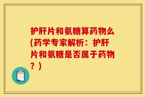 护肝片和氨糖算药物么(药学专家解析：护肝片和氨糖是否属于药物？)