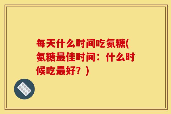 每天什么时间吃氨糖(氨糖最佳时间：什么时候吃最好？)