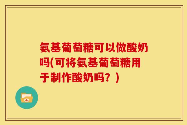 氨基葡萄糖可以做酸奶吗(可将氨基葡萄糖用于制作酸奶吗？)