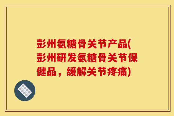 彭州氨糖骨关节产品(彭州研发氨糖骨关节保健品，缓解关节疼痛)