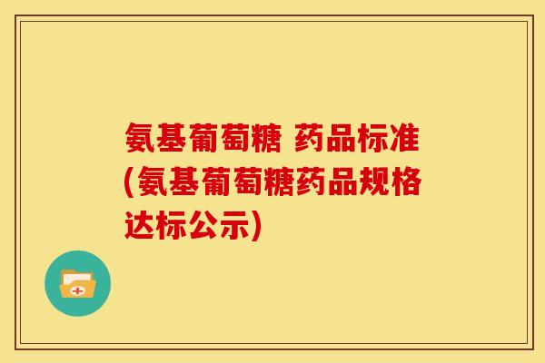 氨基葡萄糖 药品标准(氨基葡萄糖药品规格达标公示)