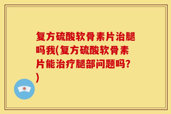 复方硫酸软骨素片治腿吗我(复方硫酸软骨素片能治疗腿部问题吗？)