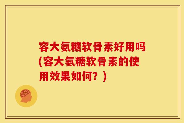 容大氨糖软骨素好用吗(容大氨糖软骨素的使用效果如何？)