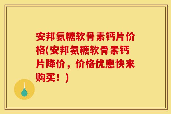 安邦氨糖软骨素钙片价格(安邦氨糖软骨素钙片降价，价格优惠快来购买！)