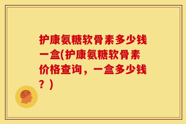 护康氨糖软骨素多少钱一盒(护康氨糖软骨素价格查询，一盒多少钱？)
