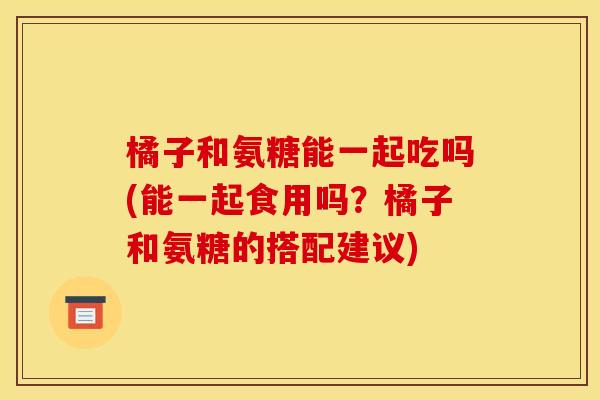 橘子和氨糖能一起吃吗(能一起食用吗？橘子和氨糖的搭配建议)