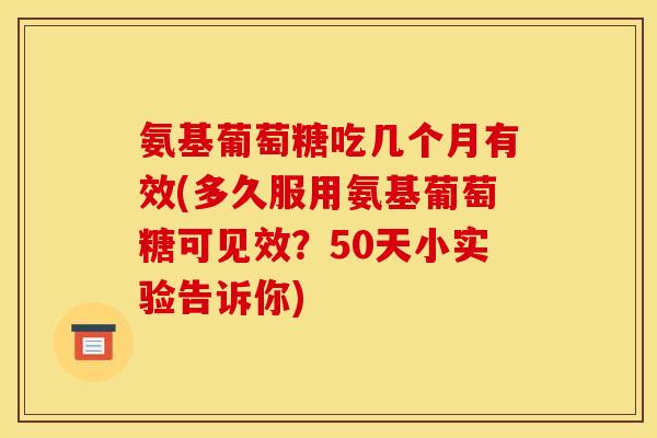 氨基葡萄糖吃几个月有效(多久服用氨基葡萄糖可见效？50天小实验告诉你)