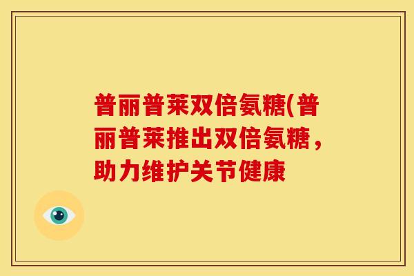 普丽普莱双倍氨糖(普丽普莱推出双倍氨糖，助力维护关节健康