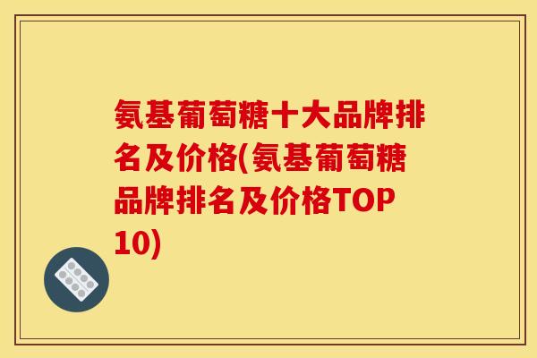 氨基葡萄糖十大品牌排名及价格(氨基葡萄糖品牌排名及价格TOP10)