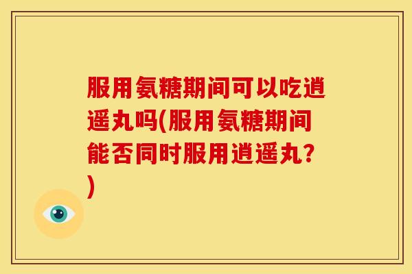 服用氨糖期间可以吃逍遥丸吗(服用氨糖期间能否同时服用逍遥丸？)