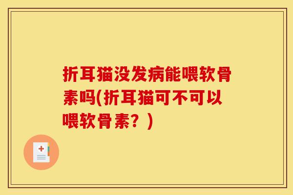 折耳猫没发病能喂软骨素吗(折耳猫可不可以喂软骨素？)