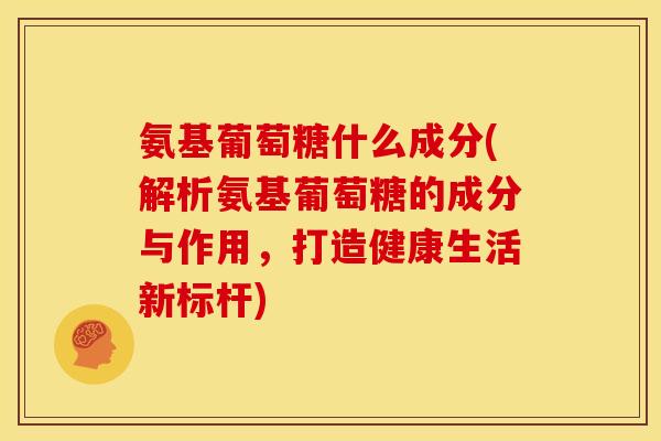 氨基葡萄糖什么成分(解析氨基葡萄糖的成分与作用，打造健康生活新标杆)