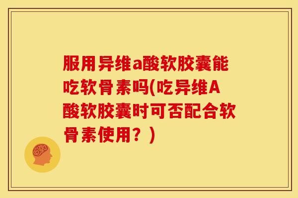 服用异维a酸软胶囊能吃软骨素吗(吃异维A酸软胶囊时可否配合软骨素使用？)