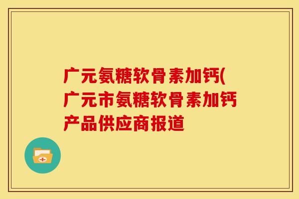 广元氨糖软骨素加钙(广元市氨糖软骨素加钙产品供应商报道