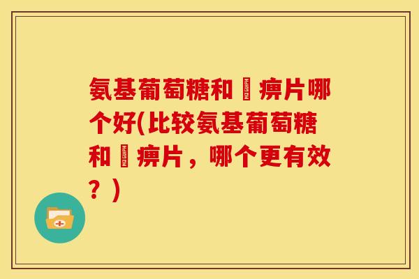 氨基葡萄糖和尪痹片哪个好(比较氨基葡萄糖和尪痹片，哪个更有效？)