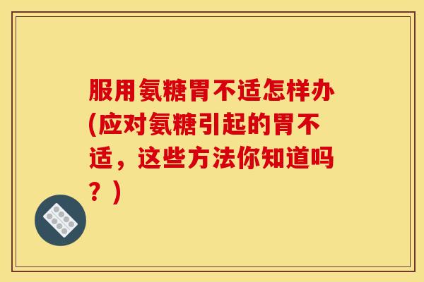服用氨糖胃不适怎样办(应对氨糖引起的胃不适，这些方法你知道吗？)