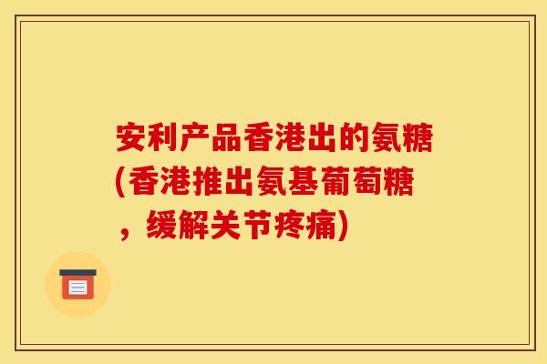 安利产品香港出的氨糖(香港推出氨基葡萄糖，缓解关节疼痛)