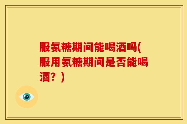服氨糖期间能喝酒吗(服用氨糖期间是否能喝酒？)