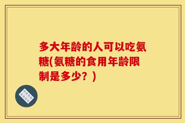 多大年龄的人可以吃氨糖(氨糖的食用年龄限制是多少？)