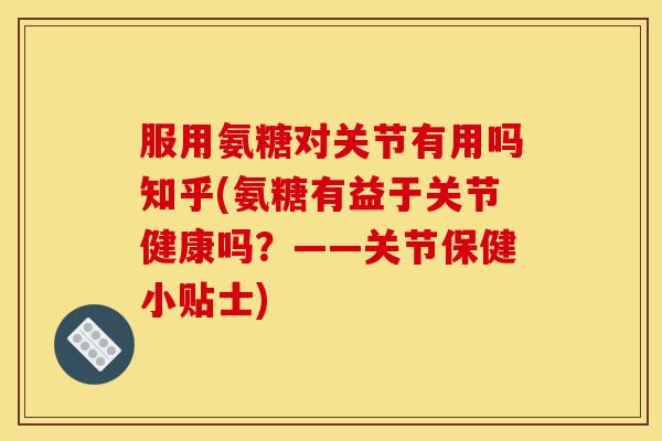 服用氨糖对关节有用吗知乎(氨糖有益于关节健康吗？——关节保健小贴士)