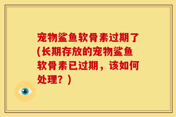 宠物鲨鱼软骨素过期了(长期存放的宠物鲨鱼软骨素已过期，该如何处理？)