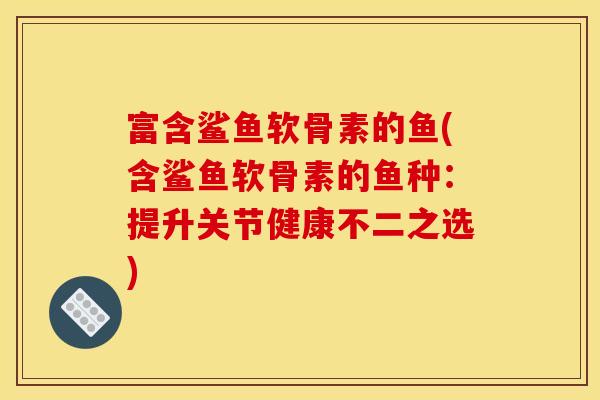 富含鲨鱼软骨素的鱼(含鲨鱼软骨素的鱼种：提升关节健康不二之选)