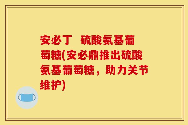 安必丁  硫酸氨基葡萄糖(安必鼎推出硫酸氨基葡萄糖，助力关节维护)
