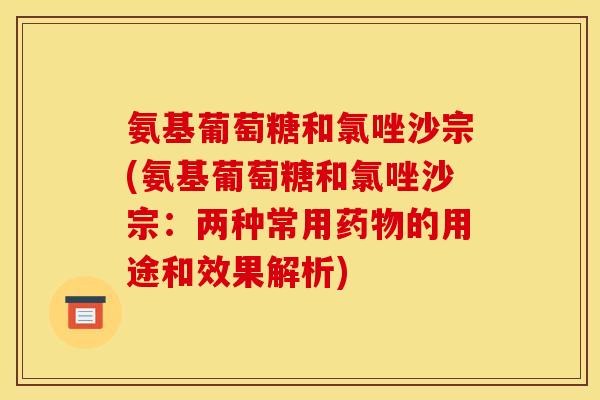 氨基葡萄糖和氯唑沙宗(氨基葡萄糖和氯唑沙宗：两种常用药物的用途和效果解析)