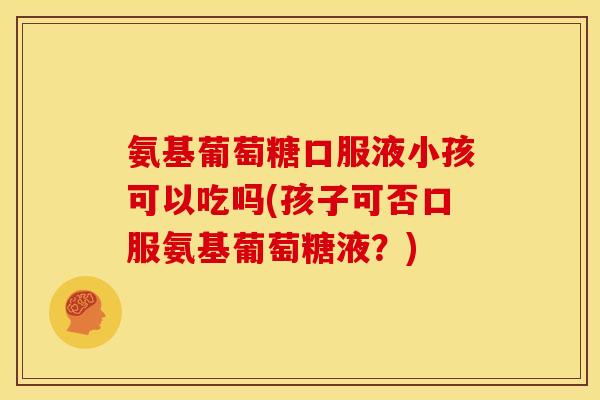 氨基葡萄糖口服液小孩可以吃吗(孩子可否口服氨基葡萄糖液？)