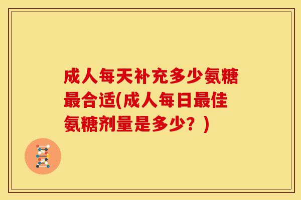 成人每天补充多少氨糖最合适(成人每日最佳氨糖剂量是多少？)