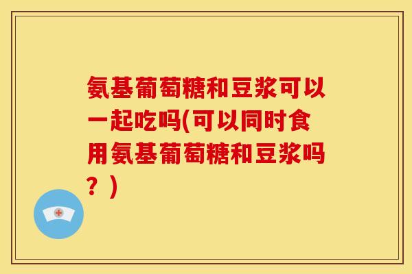 氨基葡萄糖和豆浆可以一起吃吗(可以同时食用氨基葡萄糖和豆浆吗？)
