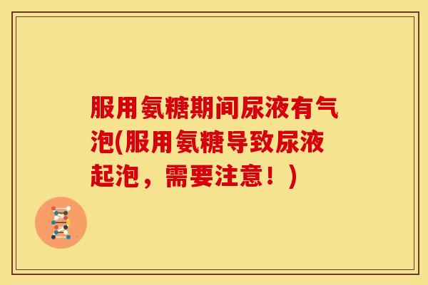 服用氨糖期间尿液有气泡(服用氨糖导致尿液起泡，需要注意！)