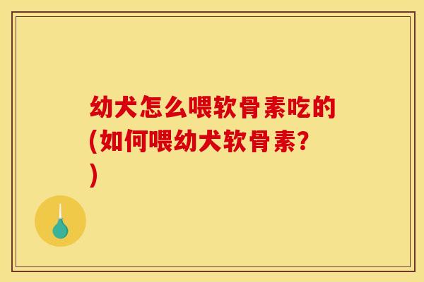 幼犬怎么喂软骨素吃的(如何喂幼犬软骨素？)
