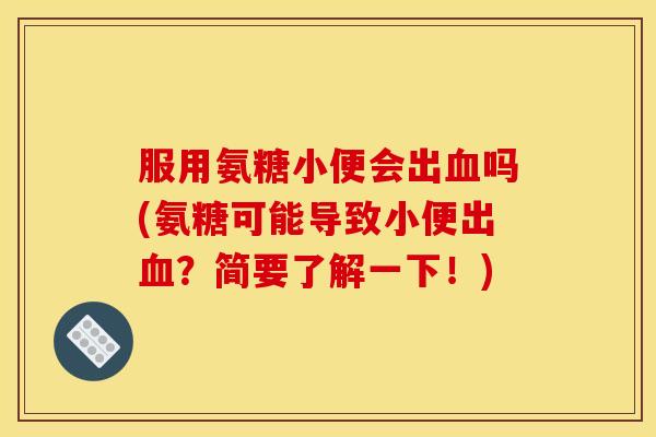 服用氨糖小便会出血吗(氨糖可能导致小便出血？简要了解一下！)