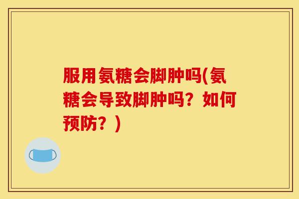 服用氨糖会脚肿吗(氨糖会导致脚肿吗？如何预防？)