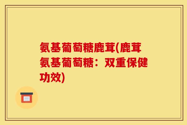 氨基葡萄糖鹿茸(鹿茸氨基葡萄糖：双重保健功效)